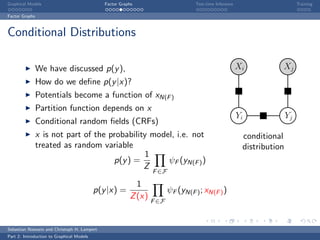 Graphical Models                              Factor Graphs                    Test-time Inference                        Training

Factor Graphs



Conditional Distributions

                We have discussed p(y ),                                                             Xi          Xj
                How do we deﬁne p(y |x)?
                Potentials become a function of xN(F )
                Partition function depends on x
                                                                                                     Yi              Yj
                Conditional random ﬁelds (CRFs)
                x is not part of the probability model, i.e. not                                      conditional
                treated as random variable                                                            distribution
                                               1
                                      p(y ) =        ψF (yN(F ) )
                                               Z
                                                              F ∈F

                                                       1
                                           p(y |x) =                 ψF (yN(F ) ; xN(F ) )
                                                     Z (x)
                                                              F ∈F



Sebastian Nowozin and Christoph H. Lampert
Part 2: Introduction to Graphical Models
 