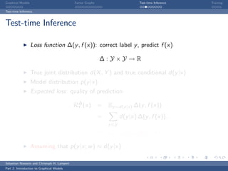 Graphical Models                             Factor Graphs                      Test-time Inference   Training

Test-time Inference



Test-time Inference

                   Loss function ∆(y , f (x)): correct label y , predict f (x)

                                                             ∆:Y ×Y →R

                   True joint distribution d(X , Y ) and true conditional d(y |x)
                   Model distribution p(y |x)
                   Expected loss: quality of prediction

                                             R∆ (x)
                                              f              = Ey ∼d(y |x) ∆(y , f (x))
                                                             =          d(y |x) ∆(y , f (x)).
                                                                 y ∈Y
                                                             ≈ Ey ∼p(y |x;w ) ∆(y , f (x))

                   Assuming that p(y |x; w ) ≈ d(y |x)

Sebastian Nowozin and Christoph H. Lampert
Part 2: Introduction to Graphical Models
 