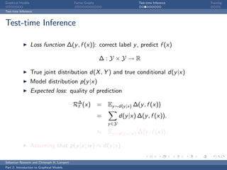 Graphical Models                             Factor Graphs                      Test-time Inference   Training

Test-time Inference



Test-time Inference

                   Loss function ∆(y , f (x)): correct label y , predict f (x)

                                                             ∆:Y ×Y →R

                   True joint distribution d(X , Y ) and true conditional d(y |x)
                   Model distribution p(y |x)
                   Expected loss: quality of prediction

                                             R∆ (x)
                                              f              = Ey ∼d(y |x) ∆(y , f (x))
                                                             =          d(y |x) ∆(y , f (x)).
                                                                 y ∈Y
                                                             ≈ Ey ∼p(y |x;w ) ∆(y , f (x))

                   Assuming that p(y |x; w ) ≈ d(y |x)

Sebastian Nowozin and Christoph H. Lampert
Part 2: Introduction to Graphical Models
 
