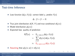 Graphical Models                             Factor Graphs                      Test-time Inference   Training

Test-time Inference



Test-time Inference

                   Loss function ∆(y , f (x)): correct label y , predict f (x)

                                                             ∆:Y ×Y →R

                   True joint distribution d(X , Y ) and true conditional d(y |x)
                   Model distribution p(y |x)
                   Expected loss: quality of prediction

                                             R∆ (x)
                                              f              = Ey ∼d(y |x) ∆(y , f (x))
                                                             =          d(y |x) ∆(y , f (x)).
                                                                 y ∈Y
                                                             ≈ Ey ∼p(y |x;w ) ∆(y , f (x))

                   Assuming that p(y |x; w ) ≈ d(y |x)

Sebastian Nowozin and Christoph H. Lampert
Part 2: Introduction to Graphical Models
 