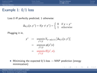 Graphical Models                             Factor Graphs                  Test-time Inference   Training

Test-time Inference



Example 1: 0/1 loss

        Loss 0 iﬀ perfectly predicted, 1 otherwise:

                                                                        0      if y = y ∗
                                  ∆0/1 (y , y ∗ ) = I (y = y ∗ ) =
                                                                        1      otherwise

        Plugging it in,

                                      y∗     := argmin Ey ∼p(y |x) ∆0/1 (y , y )
                                                       y ∈Y

                                             =      argmax p(y |x)
                                                       y ∈Y

                                             =      argmin E (y , x).
                                                       y ∈Y



                   Minimizing the expected 0/1-loss → MAP prediction (energy
                   minimization)
Sebastian Nowozin and Christoph H. Lampert
Part 2: Introduction to Graphical Models
 