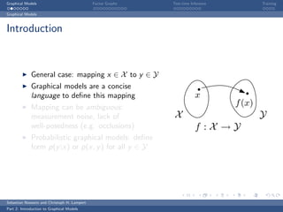 Graphical Models                             Factor Graphs   Test-time Inference           Training

Graphical Models



Introduction



             General case: mapping x ∈ X to y ∈ Y
             Graphical models are a concise
             language to deﬁne this mapping                              x
             Mapping can be ambiguous:
                                                                                   f (x)
             measurement noise, lack of                       X                            Y
             well-posedness (e.g. occlusions)                            f :X →Y
             Probabilistic graphical models: deﬁne
             form p(y |x) or p(x, y ) for all y ∈ Y




Sebastian Nowozin and Christoph H. Lampert
Part 2: Introduction to Graphical Models
 