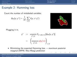 Graphical Models                                Factor Graphs                 Test-time Inference   Training

Test-time Inference



Example 2: Hamming loss
     Count the number of mislabeled variables:
                                             1
                      ∆H (y , y ∗ ) =                    I (yi = yi∗ )
                                            |V |
                                                   i∈V




        Plugging it in,

                                           y∗   := argmin Ey ∼p(y |x) [∆H (y , y )]
                                                            y ∈Y


                                                 =          argmax p(yi |x)
                                                                yi ∈Yi
                                                                              i∈V


                   Minimizing the expected Hamming loss → maximum posterior
                   marginal (MPM, Max-Marg) prediction
Sebastian Nowozin and Christoph H. Lampert
Part 2: Introduction to Graphical Models
 