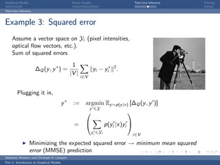 Graphical Models                                 Factor Graphs                           Test-time Inference   Training

Test-time Inference



Example 3: Squared error
     Assume a vector space on Yi (pixel intensities,
     optical ﬂow vectors, etc.).
     Sum of squared errors
                                                 1
                      ∆Q (y , y ∗ ) =                            yi − yi∗ 2 .
                                                |V |
                                                       i∈V


        Plugging it in,
                                           y∗    := argmin Ey ∼p(y |x) [∆Q (y , y )]
                                                             y ∈Y
                                                                                  

                                                  =                      p(yi |x)yi 
                                                                 yi ∈Yi
                                                                                         i∈V

                   Minimizing the expected squared error → minimum mean squared
                   error (MMSE) prediction
Sebastian Nowozin and Christoph H. Lampert
Part 2: Introduction to Graphical Models
 