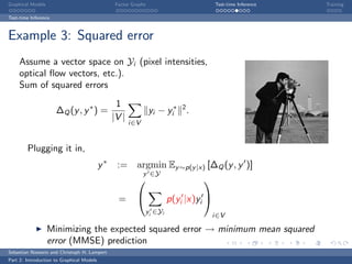Graphical Models                                 Factor Graphs                           Test-time Inference   Training

Test-time Inference



Example 3: Squared error
     Assume a vector space on Yi (pixel intensities,
     optical ﬂow vectors, etc.).
     Sum of squared errors
                                                 1
                      ∆Q (y , y ∗ ) =                            yi − yi∗ 2 .
                                                |V |
                                                       i∈V


        Plugging it in,
                                           y∗    := argmin Ey ∼p(y |x) [∆Q (y , y )]
                                                             y ∈Y
                                                                                  

                                                  =                      p(yi |x)yi 
                                                                 yi ∈Yi
                                                                                         i∈V

                   Minimizing the expected squared error → minimum mean squared
                   error (MMSE) prediction
Sebastian Nowozin and Christoph H. Lampert
Part 2: Introduction to Graphical Models
 