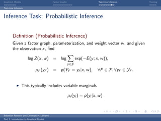 Graphical Models                             Factor Graphs                        Test-time Inference   Training

Test-time Inference



Inference Task: Probabilistic Inference


        Deﬁnition (Probabilistic Inference)
        Given a factor graph, parameterization, and weight vector w , and given
        the observation x, ﬁnd

                       log Z (x, w ) =              log             exp(−E (y ; x, w )),
                                                             y ∈Y
                               µF (yF )      = p(YF = yf |x, w ),                ∀F ∈ F, ∀yF ∈ YF .


                   This typically includes variable marginals

                                                             µi (yi ) = p(yi |x, w )



Sebastian Nowozin and Christoph H. Lampert
Part 2: Introduction to Graphical Models
 