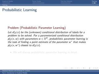 Graphical Models                             Factor Graphs    Test-time Inference     Training

Training



Probabilistic Learning



           Problem (Probabilistic Parameter Learning)
           Let d(y |x) be the (unknown) conditional distribution of labels for a
           problem to be solved. For a parameterized conditional distribution
           p(y |x, w ) with parameters w ∈ RD , probabilistic parameter learning is
           the task of ﬁnding a point estimate of the parameter w ∗ that makes
           p(y |x, w ∗ ) closest to d(y |x).

                   We will discuss probabilistic parameter learning in detail.




Sebastian Nowozin and Christoph H. Lampert
Part 2: Introduction to Graphical Models
 