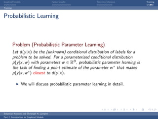 Graphical Models                             Factor Graphs    Test-time Inference     Training

Training



Probabilistic Learning



           Problem (Probabilistic Parameter Learning)
           Let d(y |x) be the (unknown) conditional distribution of labels for a
           problem to be solved. For a parameterized conditional distribution
           p(y |x, w ) with parameters w ∈ RD , probabilistic parameter learning is
           the task of ﬁnding a point estimate of the parameter w ∗ that makes
           p(y |x, w ∗ ) closest to d(y |x).

                   We will discuss probabilistic parameter learning in detail.




Sebastian Nowozin and Christoph H. Lampert
Part 2: Introduction to Graphical Models
 
