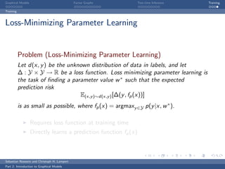 Graphical Models                             Factor Graphs        Test-time Inference   Training

Training



Loss-Minimizing Parameter Learning


           Problem (Loss-Minimizing Parameter Learning)
           Let d(x, y ) be the unknown distribution of data in labels, and let
           ∆ : Y × Y → R be a loss function. Loss minimizing parameter learning is
           the task of ﬁnding a parameter value w ∗ such that the expected
           prediction risk
                                   E(x,y )∼d(x,y ) [∆(y , fp (x))]
           is as small as possible, where fp (x) = argmaxy ∈Y p(y |x, w ∗ ).

                   Requires loss function at training time
                   Directly learns a prediction function fp (x)



Sebastian Nowozin and Christoph H. Lampert
Part 2: Introduction to Graphical Models
 