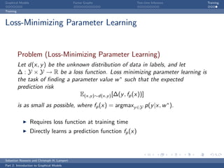 Graphical Models                             Factor Graphs        Test-time Inference   Training

Training



Loss-Minimizing Parameter Learning


           Problem (Loss-Minimizing Parameter Learning)
           Let d(x, y ) be the unknown distribution of data in labels, and let
           ∆ : Y × Y → R be a loss function. Loss minimizing parameter learning is
           the task of ﬁnding a parameter value w ∗ such that the expected
           prediction risk
                                   E(x,y )∼d(x,y ) [∆(y , fp (x))]
           is as small as possible, where fp (x) = argmaxy ∈Y p(y |x, w ∗ ).

                   Requires loss function at training time
                   Directly learns a prediction function fp (x)



Sebastian Nowozin and Christoph H. Lampert
Part 2: Introduction to Graphical Models
 