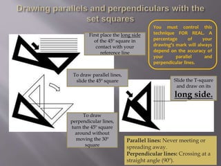 First place the long side
of the 45º square in
contact with your
reference line
To draw parallel lines,
slide the 45º square
To draw
perpendicular lines,
turn the 45º square
around without
moving the 30º
square
Slide the T-square
and draw on its
long side.
You must control this
technique FOR REAL. A
percentage of your
drawing’s mark will always
depend on the accuracy of
your parallel and
perpendicular lines.
Parallel lines: Never meeting or
spreading away.
Perpendicular lines: Crossing at a
straight angle (90º).
 
