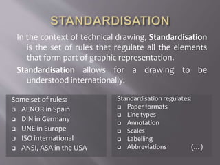 In the context of technical drawing, Standardisation
is the set of rules that regulate all the elements
that form part of graphic representation.
Standardisation allows for a drawing to be
understood internationally.
Some set of rules:
 AENOR in Spain
 DIN in Germany
 UNE in Europe
 ISO international
 ANSI, ASA in the USA
Standardisation regulates:
 Paper formats
 Line types
 Annotation
 Scales
 Labelling
 Abbreviations (…)
 