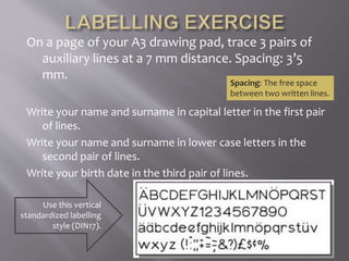 On a page of your A3 drawing pad, trace 3 pairs of
auxiliary lines at a 7 mm distance. Spacing: 3’5
mm.
Write your name and surname in capital letter in the first pair
of lines.
Write your name and surname in lower case letters in the
second pair of lines.
Write your birth date in the third pair of lines.
Spacing: The free space
between two written lines.
Use this vertical
standardized labelling
style (DIN17).
 