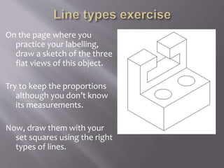 On the page where you
practice your labelling,
draw a sketch of the three
flat views of this object.
Try to keep the proportions
although you don’t know
its measurements.
Now, draw them with your
set squares using the right
types of lines.
 