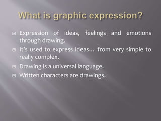  Expression of ideas, feelings and emotions
through drawing.
 It’s used to express ideas… from very simple to
really complex.
 Drawing is a universal language.
 Written characters are drawings.
 