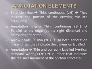 a) Extension lines Thin, continuous (2H)  They
indicate the portion of the drawing we are
measuring.
b) Annotation lines Thin, continuous (2H) 
Parallel to the edge (at the right distance) and
measuring the same.
c) Arrow heads  Thin (2H)  On both annotation
line endings, they indicate the dimension labelled.
d) Annotation  Thin and correctly labelled (vertical
standard writing) (2H)  Number that indicates
the real measurement of the portion annotated.
 