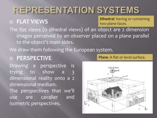  FLAT VIEWS
The flat views (o dihedral views) of an object are 2 dimension
images perceived by an observer placed on a plane parallel
to the object’s main sides.
We draw them following the European system.
 PERSPECTIVE Plane: A flat or level surface.
Drawing a perspective is
trying to show a 3
dimensional reality onto a 2
dimensional medium.
The perspectives that we’ll
use are cavalier and
isometric perspectives.
Dihedral: having or containing
two plane faces.
 