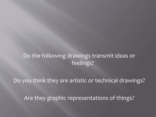 Do the following drawings transmit ideas or
feelings?
Do you think they are artistic or technical drawings?
Are they graphic representations of things?
 