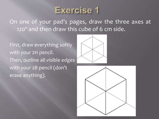 On one of your pad’s pages, draw the three axes at
120º and then draw this cube of 6 cm side.
First, draw everything softly
with your 2H pencil.
Then, outline all visible edges
with your 2B pencil (don’t
erase anything).
 