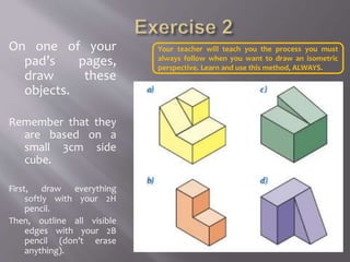 On one of your
pad’s pages,
draw these
objects.
Remember that they
are based on a
small 3cm side
cube.
First, draw everything
softly with your 2H
pencil.
Then, outline all visible
edges with your 2B
pencil (don’t erase
anything).
Your teacher will teach you the process you must
always follow when you want to draw an isometric
perspective. Learn and use this method, ALWAYS.
 