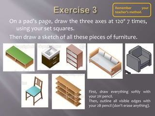 On a pad’s page, draw the three axes at 120º 7 times,
using your set squares.
Then draw a sketch of all these pieces of furniture.
First, draw everything softly with
your 2H pencil.
Then, outline all visible edges with
your 2B pencil (don’t erase anything).
Remember your
teacher’s method.
 