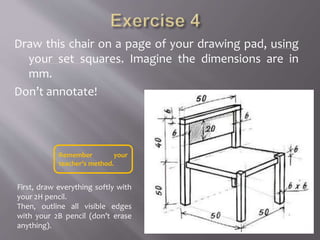 Draw this chair on a page of your drawing pad, using
your set squares. Imagine the dimensions are in
mm.
Don’t annotate!
First, draw everything softly with
your 2H pencil.
Then, outline all visible edges
with your 2B pencil (don’t erase
anything).
Remember your
teacher’s method.
 