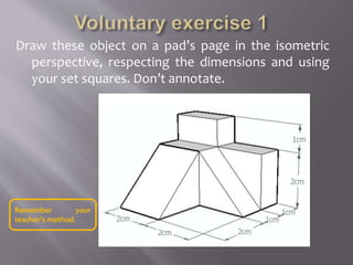 Draw these object on a pad’s page in the isometric
perspective, respecting the dimensions and using
your set squares. Don’t annotate.
Remember your
teacher’s method.
 