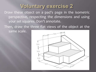 Draw these object on a pad’s page in the isometric
perspective, respecting the dimensions and using
your set squares. Don’t annotate.
Then, draw the three flat views of the object at the
same scale.
 