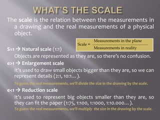 The scale is the relation between the measurements in
a drawing and the real measurements of a physical
object.
S=1  Natural scale (1:1)
Objects are represented as they are, so there’s no confusion.
e>1  Enlargement scale
It’s used to draw small objects bigger than they are, so we can
represent details (2:1, 10:1…).
To guess the real measurements, we’ll divide the size in the drawing by the scale.
e<1  Reduction scale
It’s used to represent big objects smaller than they are, so
they can fit the paper (1:75, 1:100, 1:1000, 1:10.000…).
To guess the real measurements, we’ll multiply the size in the drawing by the scale.
Measurements in the plane
Scale =
Measurements in reality
 