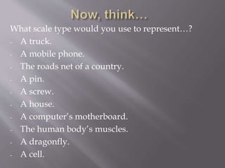 What scale type would you use to represent…?
- A truck.
- A mobile phone.
- The roads net of a country.
- A pin.
- A screw.
- A house.
- A computer’s motherboard.
- The human body’s muscles.
- A dragonfly.
- A cell.
 