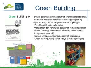 Green BuildingGreen Building       - Desain perencanaan ruang ramah lingkungan (Tata lahan,                                                   Pemilihan Material, perencanaan ruang yang sehat) Aplikasi fungsi teknis bangunan ramah lingkungan      (Pemilihan AC, sistem plambing) Manajemen dan Perawatan bangunan ramah lingkungan   (Green Cleaning, pemantauan efisiensi, comissioning,      Pengelolaan sampah) Edukasi penggunaan bangunan ramah lingkungan (Green Training, Kampanye budaya ramah lingkungan)
