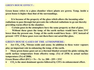 GREEN HOUSE EFFECT :
Green house refers to a glass chamber where plants are grown. Temp. inside a
green house is higher than that of the surroundings.
- It is because of the property of the glass which allows the incoming solar
radiations to pass through but prevents the reflected radiations to go out thereby
providing warm effect in the chamber.
- Certain gases in the atmosphere have the same property as that of glass.
- Without these gases the temp. of the earth surface would have been 33o
C
lower than the present one. Temp. of the earth would have been – 18o
C instead of
present +15o
C if these gases were not there/have not acted like glass.
GREEN HOUSE GASES OF THE ATMOSPHERE:
• Are CO2
, CH4
, Nitrous oxide and ozone. In addition to these water vapours
play an important role in enhancing the temp. of the earth.
• These green house gases act as a thermal blanket around the globe raising the
earth surface temperature from effective temp. (Te) of 255K to actual surface
temperature (Ts) of 288K.
Green House effect (θo
C) = Ts – Te i.e. 288 – 255 = 33o
C
• CO2
is the most dominant species followed by CFCs in enhancement effect.
 