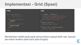 Implementasi - Grid (Spasi)
HTML
<div class="grid">
<!-- Lebarnya 100% -->
<div class="col-1-3">
Sidebar
</div>
<div class="col-2-3">
Konten Utama
</div>
</div>
CSS
*, *:after, *:before {
-webkit-box-sizing: border-box;
-moz-box-sizing: border-box;
box-sizing: border-box;
}
[class*='col-'] {
padding-right: 20px;
}
[class*='col-']:last-of-type {
padding-right: 0;
}
Memberikan sedikit jarak pada semua kolom supaya lebih rapi, kecuali
jika kolom terakhir pada baris (last-of-type)/
 