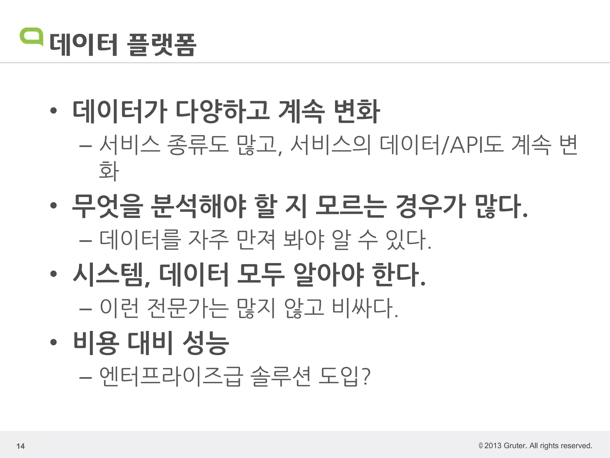 © 2013 Gruter. All rights reserved.
데이터 플랫폼
• 데이터가 다양하고 계속 변화
– 서비스 종류도 많고, 서비스의 데이터/API도 계속 변
화
• 무엇을 분석해야 할 지 모르는 경우가 많다.
– 데이터를 자주 만져 봐야 알 수 있다.
• 시스템, 데이터 모두 알아야 한다.
– 이런 전문가는 많지 않고 비싸다.
• 비용 대비 성능
– 엔터프라이즈급 솔루션 도입?
14
 