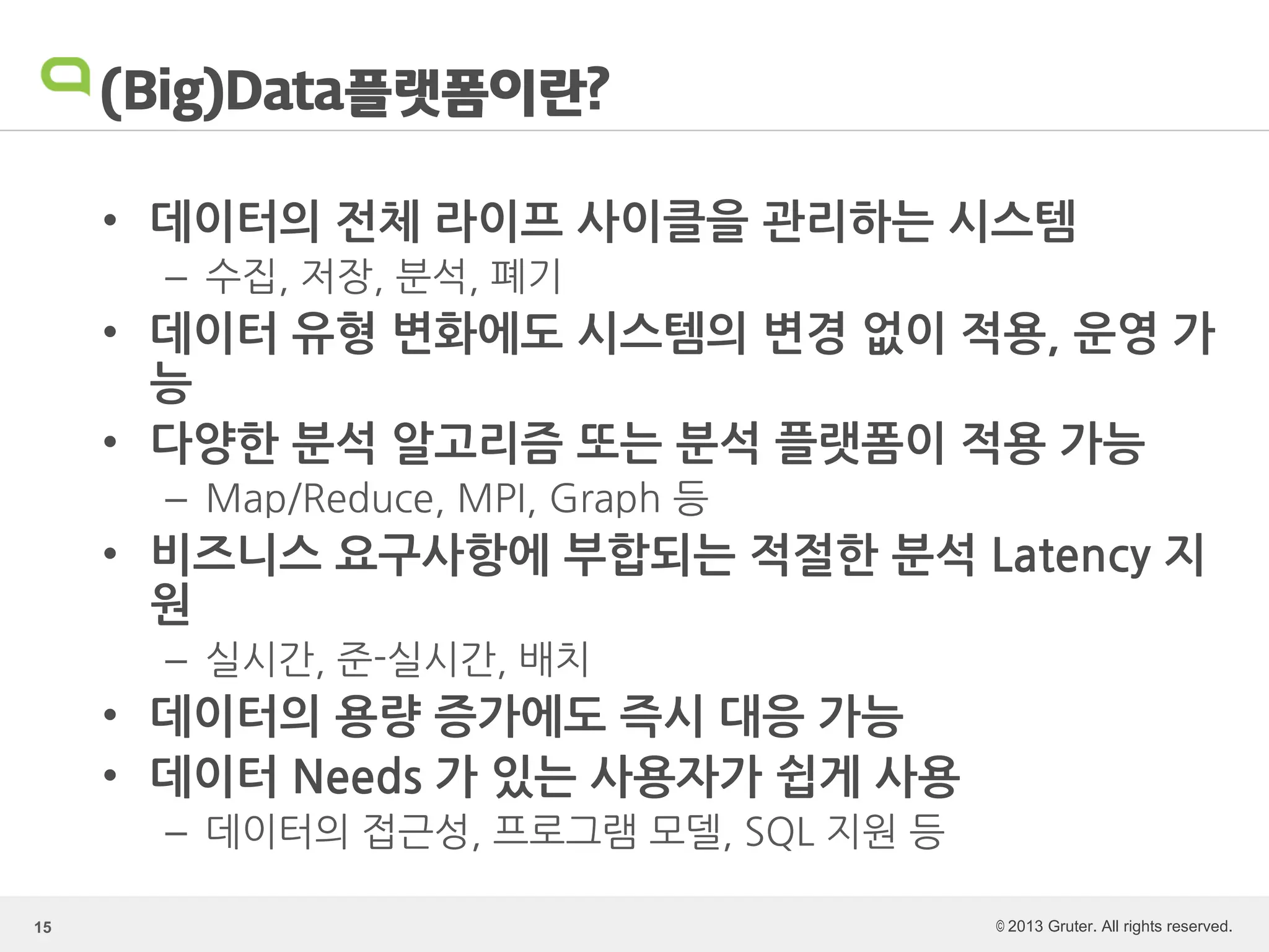© 2013 Gruter. All rights reserved.
(Big)Data플랫폼이란?
• 데이터의 전체 라이프 사이클을 관리하는 시스템
– 수집, 저장, 분석, 폐기
• 데이터 유형 변화에도 시스템의 변경 없이 적용, 운영 가
능
• 다양한 분석 알고리즘 또는 분석 플랫폼이 적용 가능
– Map/Reduce, MPI, Graph 등
• 비즈니스 요구사항에 부합되는 적절한 분석 Latency 지
원
– 실시간, 준-실시간, 배치
• 데이터의 용량 증가에도 즉시 대응 가능
• 데이터 Needs 가 있는 사용자가 쉽게 사용
– 데이터의 접근성, 프로그램 모델, SQL 지원 등
15
 