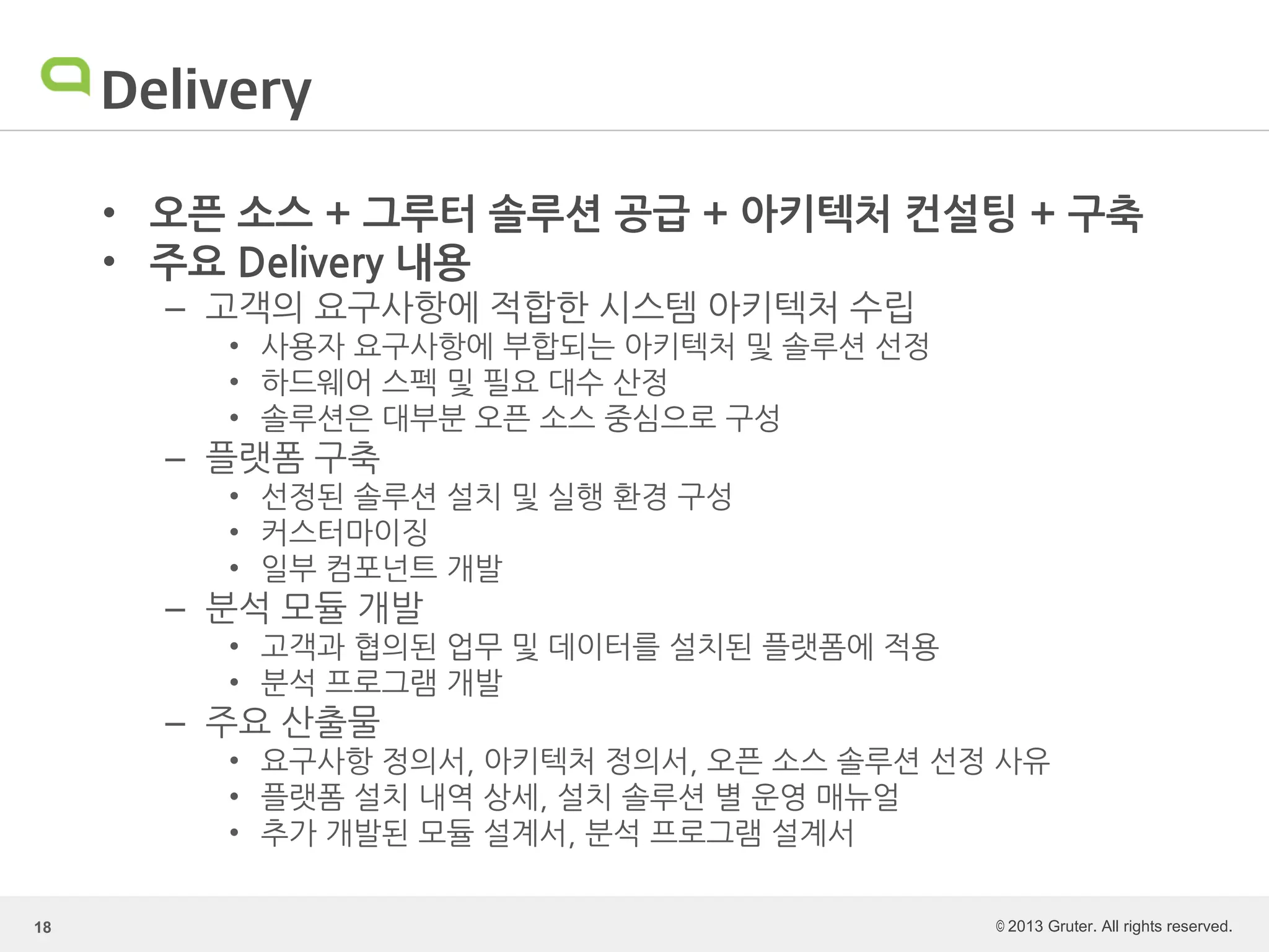 © 2013 Gruter. All rights reserved.
Delivery
• 오픈 소스 + 그루터 솔루션 공급 + 아키텍처 컨설팅 + 구축
• 주요 Delivery 내용
– 고객의 요구사항에 적합한 시스템 아키텍처 수립
• 사용자 요구사항에 부합되는 아키텍처 및 솔루션 선정
• 하드웨어 스펙 및 필요 대수 산정
• 솔루션은 대부분 오픈 소스 중심으로 구성
– 플랫폼 구축
• 선정된 솔루션 설치 및 실행 환경 구성
• 커스터마이징
• 일부 컴포넌트 개발
– 분석 모듈 개발
• 고객과 협의된 업무 및 데이터를 설치된 플랫폼에 적용
• 분석 프로그램 개발
– 주요 산출물
• 요구사항 정의서, 아키텍처 정의서, 오픈 소스 솔루션 선정 사유
• 플랫폼 설치 내역 상세, 설치 솔루션 별 운영 매뉴얼
• 추가 개발된 모듈 설계서, 분석 프로그램 설계서
18
 