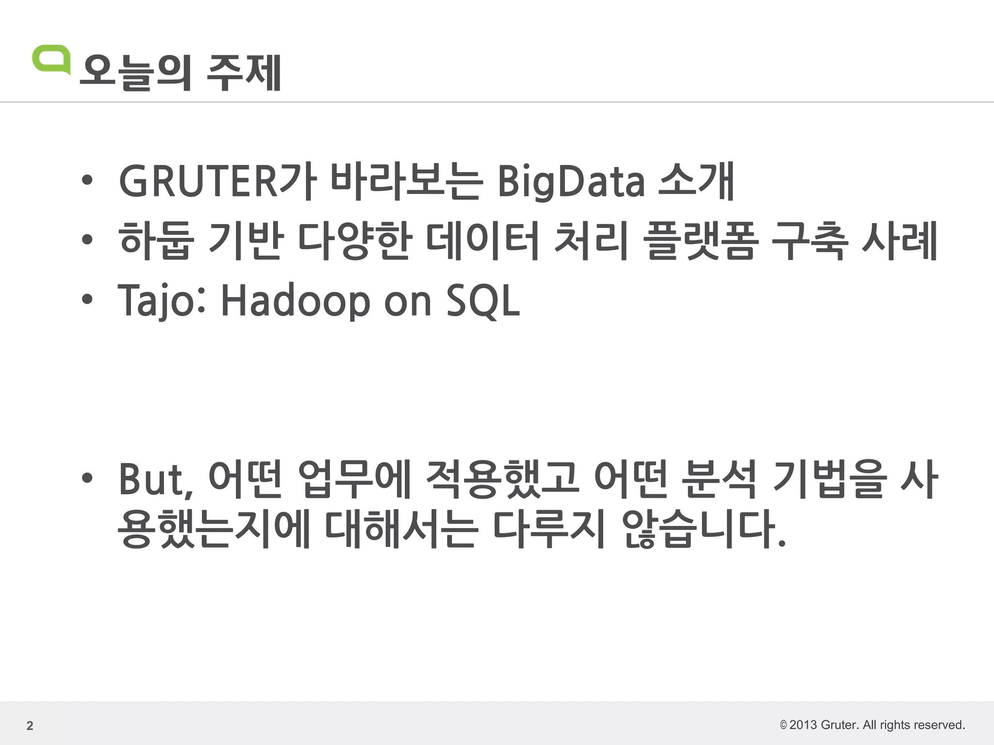 © 2013 Gruter. All rights reserved.
오늘의 주제
• GRUTER가 바라보는 BigData 소개
• 하둡 기반 다양한 데이터 처리 플랫폼 구축 사례
• Tajo: Hadoop on SQL
• But, 어떤 업무에 적용했고 어떤 분석 기법을 사
용했는지에 대해서는 다루지 않습니다.
2
 
