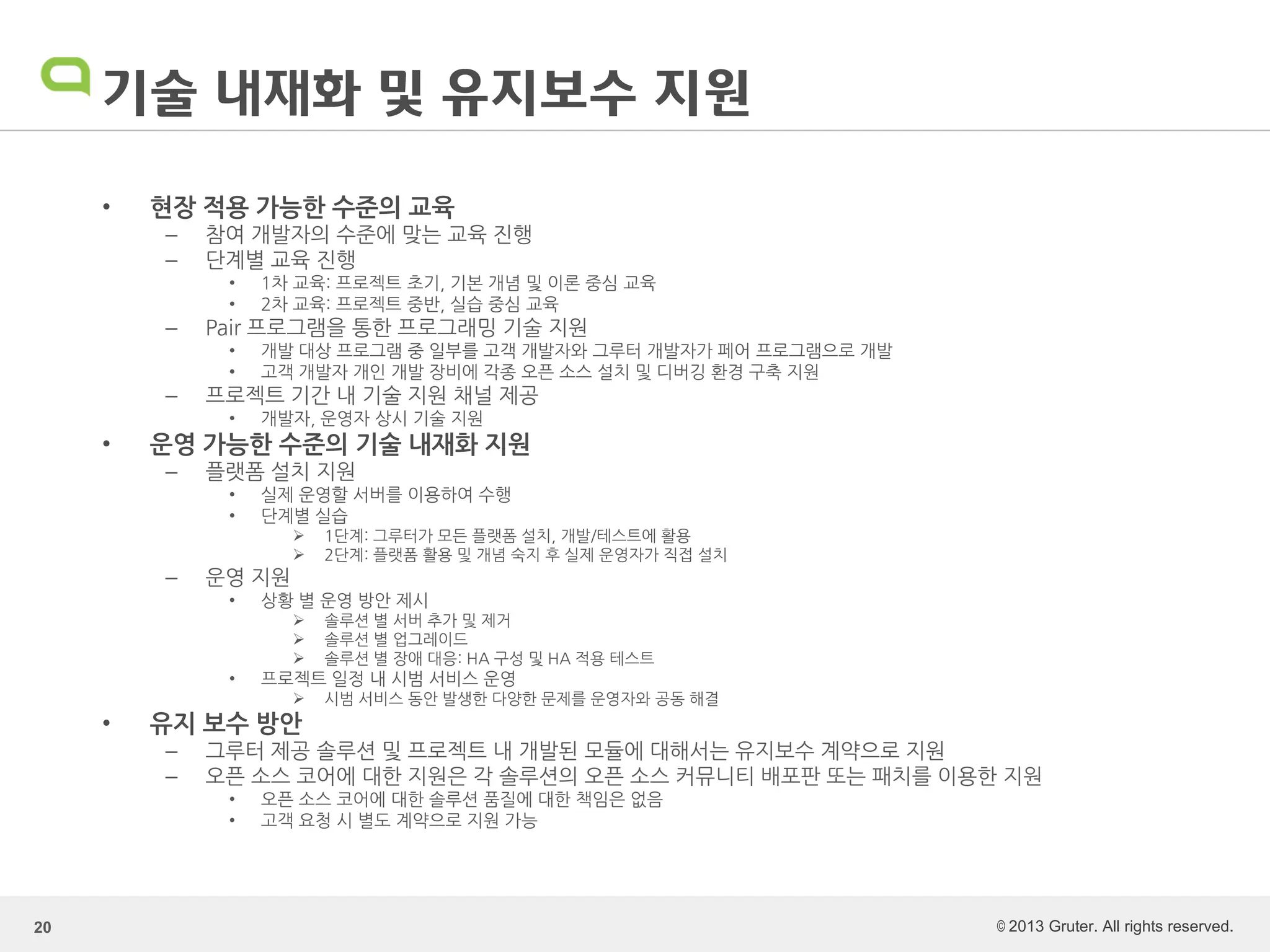 © 2013 Gruter. All rights reserved.
기술 내재화 및 유지보수 지원
• 현장 적용 가능한 수준의 교육
– 참여 개발자의 수준에 맞는 교육 진행
– 단계별 교육 진행
• 1차 교육: 프로젝트 초기, 기본 개념 및 이론 중심 교육
• 2차 교육: 프로젝트 중반, 실습 중심 교육
– Pair 프로그램을 통한 프로그래밍 기술 지원
• 개발 대상 프로그램 중 일부를 고객 개발자와 그루터 개발자가 페어 프로그램으로 개발
• 고객 개발자 개인 개발 장비에 각종 오픈 소스 설치 및 디버깅 환경 구축 지원
– 프로젝트 기간 내 기술 지원 채널 제공
• 개발자, 운영자 상시 기술 지원
• 운영 가능한 수준의 기술 내재화 지원
– 플랫폼 설치 지원
• 실제 운영할 서버를 이용하여 수행
• 단계별 실습
 1단계: 그루터가 모든 플랫폼 설치, 개발/테스트에 활용
 2단계: 플랫폼 활용 및 개념 숙지 후 실제 운영자가 직접 설치
– 운영 지원
• 상황 별 운영 방안 제시
 솔루션 별 서버 추가 및 제거
 솔루션 별 업그레이드
 솔루션 별 장애 대응: HA 구성 및 HA 적용 테스트
• 프로젝트 일정 내 시범 서비스 운영
 시범 서비스 동안 발생한 다양한 문제를 운영자와 공동 해결
• 유지 보수 방안
– 그루터 제공 솔루션 및 프로젝트 내 개발된 모듈에 대해서는 유지보수 계약으로 지원
– 오픈 소스 코어에 대한 지원은 각 솔루션의 오픈 소스 커뮤니티 배포판 또는 패치를 이용한 지원
• 오픈 소스 코어에 대한 솔루션 품질에 대한 책임은 없음
• 고객 요청 시 별도 계약으로 지원 가능
20
 