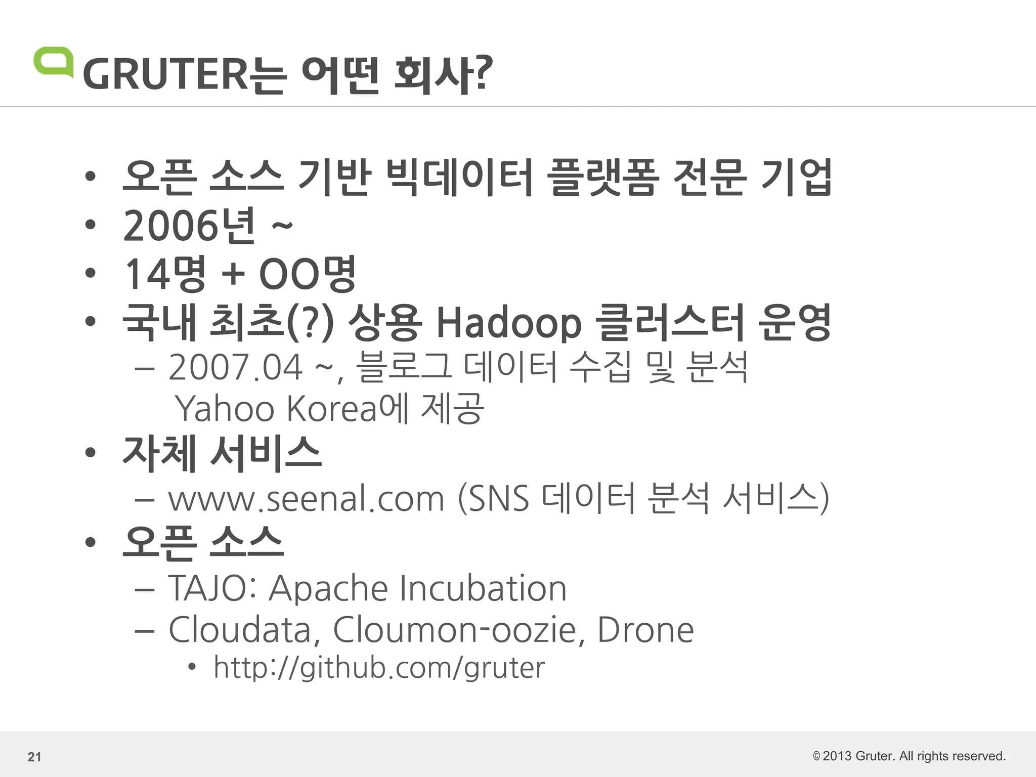 © 2013 Gruter. All rights reserved.
GRUTER는 어떤 회사?
• 오픈 소스 기반 빅데이터 플랫폼 전문 기업
• 2006년 ~
• 14명 + OO명
• 국내 최초(?) 상용 Hadoop 클러스터 운영
– 2007.04 ~, 블로그 데이터 수집 및 분석
Yahoo Korea에 제공
• 자체 서비스
– www.seenal.com (SNS 데이터 분석 서비스)
• 오픈 소스
– TAJO: Apache Incubation
– Cloudata, Cloumon-oozie, Drone
• http://github.com/gruter
21
 