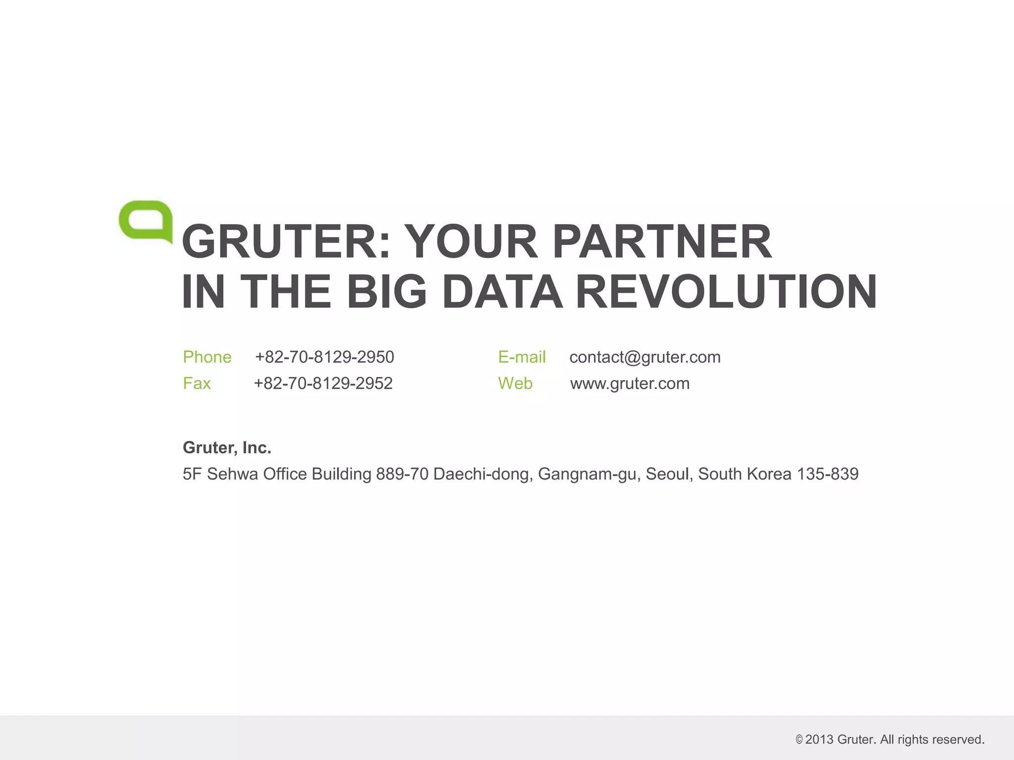 GRUTER: YOUR PARTNER
IN THE BIG DATA REVOLUTION
Phone +82-70-8129-2950
Fax +82-70-8129-2952
E-mail contact@gruter.com
Web www.gruter.com
© 2013 Gruter. All rights reserved.
Gruter, Inc.
5F Sehwa Office Building 889-70 Daechi-dong, Gangnam-gu, Seoul, South Korea 135-839
 