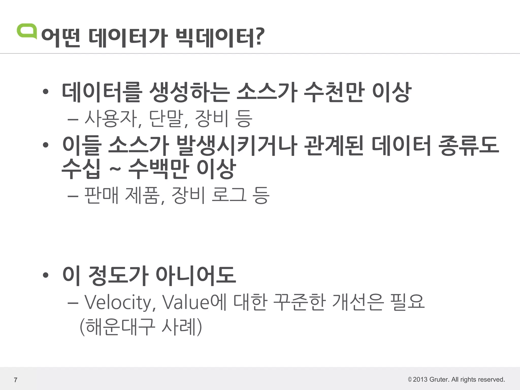 © 2013 Gruter. All rights reserved.
어떤 데이터가 빅데이터?
• 데이터를 생성하는 소스가 수천만 이상
– 사용자, 단말, 장비 등
• 이들 소스가 발생시키거나 관계된 데이터 종류도
수십 ~ 수백만 이상
– 판매 제품, 장비 로그 등
• 이 정도가 아니어도
– Velocity, Value에 대한 꾸준한 개선은 필요
(해운대구 사례)
7
 
