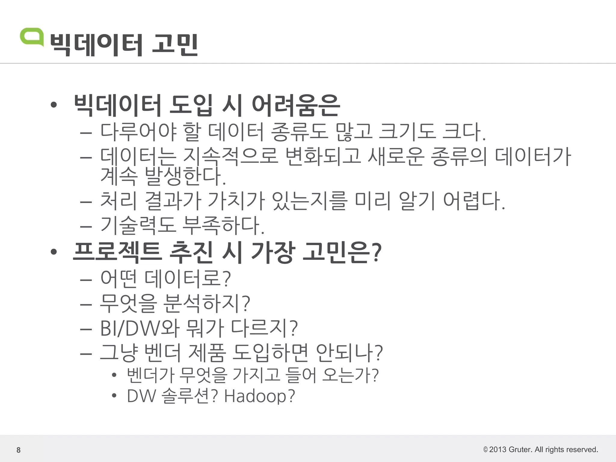 © 2013 Gruter. All rights reserved.
빅데이터 고민
• 빅데이터 도입 시 어려움은
– 다루어야 할 데이터 종류도 많고 크기도 크다.
– 데이터는 지속적으로 변화되고 새로운 종류의 데이터가
계속 발생한다.
– 처리 결과가 가치가 있는지를 미리 알기 어렵다.
– 기술력도 부족하다.
• 프로젝트 추진 시 가장 고민은?
– 어떤 데이터로?
– 무엇을 분석하지?
– BI/DW와 뭐가 다르지?
– 그냥 벤더 제품 도입하면 안되나?
• 벤더가 무엇을 가지고 들어 오는가?
• DW 솔루션? Hadoop?
8
 