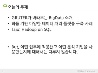 © 2013 Gruter. All rights reserved.
오늘의 주제
• GRUTER가 바라보는 BigData 소개
• 하둡 기반 다양한 데이터 처리 플랫폼 구축 사례
• Tajo: Hadoop on SQL
• But, 어떤 업무에 적용했고 어떤 분석 기법을 사
용했는지에 대해서는 다루지 않습니다.
2
 