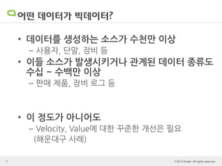 © 2013 Gruter. All rights reserved.
어떤 데이터가 빅데이터?
• 데이터를 생성하는 소스가 수천만 이상
– 사용자, 단말, 장비 등
• 이들 소스가 발생시키거나 관계된 데이터 종류도
수십 ~ 수백만 이상
– 판매 제품, 장비 로그 등
• 이 정도가 아니어도
– Velocity, Value에 대한 꾸준한 개선은 필요
(해운대구 사례)
7
 