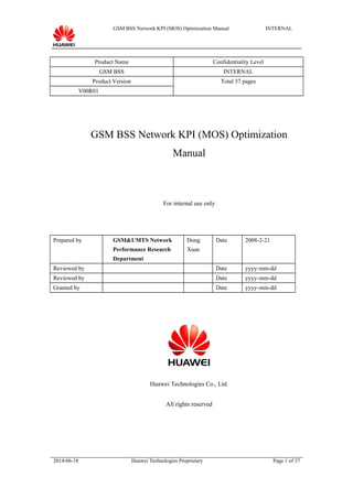 GSM BSS Network KPI (MOS) Optimization Manual INTERNAL
Product Name Confidentiality Level
GSM BSS INTERNAL
Product Version Total 37 pages
V00R01
GSM BSS Network KPI (MOS) Optimization
Manual
For internal use only
Prepared by GSM&UMTS Network
Performance Research
Department
Dong
Xuan
Date 2008-2-21
Reviewed by Date yyyy-mm-dd
Reviewed by Date yyyy-mm-dd
Granted by Date yyyy-mm-dd
Huawei Technologies Co., Ltd.
All rights reserved
2014-06-18 Huawei Technologies Proprietary Page 1 of 37
 
