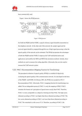 GSM BSS Network KPI (MOS) Optimization Manual INTERNAL
been commercially used.
Figure 1 shows the PESQ process.
Figure 1 PESQ process
For both the PSQM and the PAMS, a speech reference signal should be transmitted on
the telephone network. At the other end of the network, the sample signal and the
received signal should be compared through the use of digit signal processing so that the
speech quality of the network can be estimated. The PESQ incorporates the advantages
of both the PSQM and the PAMS. It improves the VoIP and hybrid end-to-end
applications and modifies the MOS and MOS-LQ calculation methods. Initially, these
methods are used to measure the coding algorithm. Afterwards, they are also used to
measure the VoIP network system.
1.2.3 P862.1 Recommendation (Mapping Function for Transforming)
The perceptual evaluation of speech quality (PESQ) is a method of objectively
evaluating the speech quality of the communication network. It is developed on the basis
of the PSQM+ and PAMS. In February 2001, the PESQ was accepted as ITU-T
Recommendation P.862. Afterwards, P.862.1 (mapping function for transforming) was
added. Not an independent protocol, P.862.1 is only the mapping of P862. P.862.1
simulates the human ear’s perception of speech more exactly than P.862. Therefore,
P.862.1 is more comparable to a subjective listening test than P.862. The high scores
obtained according to P.862.1 are higher than those obtained according to P.862. The
low scores obtained according to P.862.1 are lower than those obtained according to
P.862. The watershed is at the score of 3.4. Therefore, according to P.862.1, the
2014-06-18 Huawei Technologies Proprietary Page 10 of 37
 