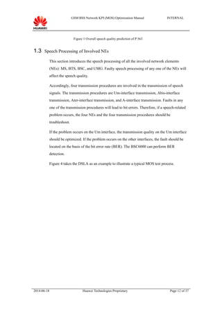 GSM BSS Network KPI (MOS) Optimization Manual INTERNAL
Figure 1 Overall speech quality prediction of P.563
1.3 Speech Processing of Involved NEs
This section introduces the speech processing of all the involved network elements
(NEs): MS, BTS, BSC, and UMG. Faulty speech processing of any one of the NEs will
affect the speech quality.
Accordingly, four transmission procedures are involved in the transmission of speech
signals. The transmission procedures are Um-interface transmission, Abis-interface
transmission, Ater-interface transmission, and A-interface transmission. Faults in any
one of the transmission procedures will lead to bit errors. Therefore, if a speech-related
problem occurs, the four NEs and the four transmission procedures should be
troubleshoot.
If the problem occurs on the Um interface, the transmission quality on the Um interface
should be optimized. If the problem occurs on the other interfaces, the fault should be
located on the basis of the bit error rate (BER). The BSC6000 can perform BER
detection.
Figure 4 takes the DSLA as an example to illustrate a typical MOS test process.
2014-06-18 Huawei Technologies Proprietary Page 12 of 37
 