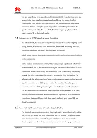 GSM BSS Network KPI (MOS) Optimization Manual INTERNAL
low-rate coder, frame error rate, echo, mobile terminal (MS). Here, the frame error rate
pertains to the frame handling strategy (handling of frame loss during signaling
transmission), frame stealing, bit error, handover, and number of online subscribers
(congestion degree). During the speech propagation, several NEs participate in the
speech handling: MS, BTS, TC, and MGW. The following paragraphs describe the
impact of each NE on the speech quality.
2.1 Introduction to GSM Speech Acoustic Principles
In a radio network, the basic processing of speech data involves source sampling, source
coding, framing, Um-interface radio transmission, internal NE processing, handover,
terrestrial transmission, and source decoding at the receive end.
A fault in any segment of the speech transmission will result in bit errors, thus leading to
poor speech quality.
For the wireless communication system, the speech quality is significantly affected by
the Um interface, that is, the radio transmission part. An intrinsic characteristic of radio
transmission is time-variant fading and interference. Even for a normally functioning
network, the radio transmission characteristics are changing from time to time. For a
radio network, the radio transmission has a great impact on the speech quality. A speech
signal is transmitted to the BSS system over the Um interface. Then, the signal is
transmitted within the BSS system through the standard and non-standard interfaces.
The process requires the transmission lines to be stable and the port BER to be lower
than the predefined threshold. If a transmission alarm is generated, the related speech
transmission lines should be checked. If the speech quality is poor, a port BER test
should be conducted.
2.2 Impact of Field Intensity and C/I on the Speech Quality
For the wireless communication system, the speech quality is significantly affected by
the Um interface, that is, the radio transmission part. An intrinsic characteristic of the
radio transmission is time-variant fading and interference. Even for a normally
functioning network, the radio transmission characteristics are changing from time to
2014-06-18 Huawei Technologies Proprietary Page 16 of 37
 