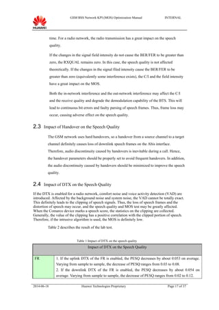 GSM BSS Network KPI (MOS) Optimization Manual INTERNAL
time. For a radio network, the radio transmission has a great impact on the speech
quality.
If the changes in the signal field intensity do not cause the BER/FER to be greater than
zero, the RXQUAL remains zero. In this case, the speech quality is not affected
theoretically. If the changes in the signal filed intensity cause the BER/FER to be
greater than zero (equivalently some interference exists), the C/I and the field intensity
have a great impact on the MOS.
Both the in-network interference and the out-network interference may affect the C/I
and the receive quality and degrade the demodulation capability of the BTS. This will
lead to continuous bit errors and faulty parsing of speech frames. Thus, frame loss may
occur, causing adverse effect on the speech quality.
2.3 Impact of Handover on the Speech Quality
The GSM network uses hard handovers, so a handover from a source channel to a target
channel definitely causes loss of downlink speech frames on the Abis interface.
Therefore, audio discontinuity caused by handovers is inevitable during a call. Hence,
the handover parameters should be properly set to avoid frequent handovers. In addition,
the audio discontinuity caused by handovers should be minimized to improve the speech
quality.
2.4 Impact of DTX on the Speech Quality
If the DTX is enabled for a radio network, comfort noise and voice activity detection (VAD) are
introduced. Affected by the background noise and system noise, the VAD cannot be totally exact.
This definitely leads to the clipping of speech signals. Thus, the loss of speech frames and the
distortion of speech may occur, and the speech quality and MOS test may be greatly affected.
When the Comarco device marks a speech score, the statistics on the clipping are collected.
Generally, the value of the clipping has a positive correlation with the clipped portion of speech.
Therefore, if the intrusive algorithm is used, the MOS is definitely low.
Table 2 describes the result of the lab test.
Table 1 Impact of DTX on the speech quality
Impact of DTX on the Speech Quality
FR 1. If the uplink DTX of the FR is enabled, the PESQ decreases by about 0.053 on average.
Varying from sample to sample, the decrease of PESQ ranges from 0.03 to 0.08.
2. If the downlink DTX of the FR is enabled, the PESQ decreases by about 0.054 on
average. Varying from sample to sample, the decrease of PESQ ranges from 0.02 to 0.12.
2014-06-18 Huawei Technologies Proprietary Page 17 of 37
 