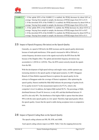 GSM BSS Network KPI (MOS) Optimization Manual INTERNAL
FAMR12.2 1. If the uplink DTX of the FAMR12.2 is enabled, the PESQ decreases by about 0.05 on
average. Varying from sample to sample, the decrease of PESQ ranges from 0.01 to 0.33.
2. If the downlink DTX of the FAMR12.2 is enabled, the PESQ decreases by about 0.08 on
average. Varying from sample to sample, the decrease of PESQ ranges from 0.02 to 0.20.
HAMR5.9 1. If the uplink DTX of the HAMR5.9 is enabled, the PESQ decreases by about 0.018 on
average. Varying from sample to sample, the decrease of PESQ ranges from 0.01 to 0.07.
2. If the downlink DTX of the HAMR5.9 is enabled, the PESQ decreases by about 0.079 on
average. Varying from sample to sample, the decrease of PESQ ranges from 0.05 to 0.11.
2.5 Impact of Speed (Frequency Deviation) on the Speech Quality
Generally, at a speed of 200 km/h, the BER increases and the speech quality deteriorates
because of multi-path interference. If the speed is increased to 400 to 500 km/h, a
certain frequency deviation occurs in the signals received by the BTS from the MS
because of the Doppler effect. The uplink and downlink frequency deviations may
accumulate to 1,320 Hz to 1,650 Hz. Thus, the BTS cannot correctly decode the signals
from the MS.
With the development of high-speed railways and maglev trains, mobile operators pay
increasing attention to the speech quality in high-speed scenarios. In 2007, Dongguan
Branch of China Mobile requested Huawei to optimize the speech quality for the
railways in Dongguan under the coverage of Huawei equipment. After optimizing the
speech quality, Huawei enabled the HQI (HQI indicates the percentage of quality levels
0-3 to quality levels 0-7 in the measurement report) to be 97.2%, which is the
competitor’s level. In addition, the highest HQI reached 98.5%. The percentage of SQIs
distributed between 20 and 30, however, is only 40% and that distributed between 16
and 20 is also only 40%. The distribution of the highest SQIs is sparser than that (about
90%) with the same speech quality at a low speed. Therefore, high speed greatly affects
the speech quality. Ensure that the speed is stable during acceptance tests or comparative
tests.
2.6 Impact of Speech Coding Rate on the Speech Quality
The speech coding schemes are HR, FR, EFR, and AMR.
Each speech coding scheme maps to an MOS. Table 3 lists the mapping between the
2014-06-18 Huawei Technologies Proprietary Page 18 of 37
 